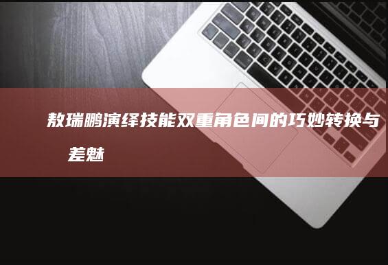 敖瑞鹏演绎技能：双重角色间的巧妙转换与反差魅力